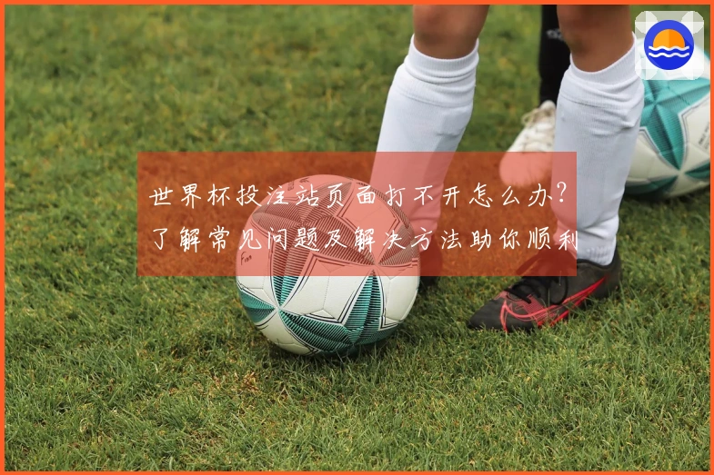 世界杯投注站页面打不开怎么办？了解常见问题及解决方法助你顺利下注